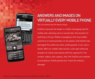 ANSWERS AND IMAGES ON
                                                              VIRTUALLY EVERY MOBILE PHONE
                                                              Fast, fun answers and rich video on the go

                                                              ChaCha’s become the leader in mobile messaging and the
                                                              mobile web, allowing users to access fast, free answers to
                                                              anything on the go. Mobile messaging is the most widely
                                                              used form of communication on the planet, and ChaCha has
                                                              leveraged this unlike any other, putting power in our users’
                                                              hands. With our mobile video service, users get enhanced
                                                              answers on nearly every phone with the capacity for rich
                                                              content, videos, and coupons. And, the ChaCha.com website
                                                              is accessed on mobile phones four times the industry
                                                              average!




*Images are for marketing purposes only. No other relationship is expressed or implied.
 