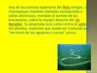 Una de las culturas superiores del Perú antiguo, los chachapoyas (también llamados sachapcollas o collas selvícolas), moraban al sureste de los bracamoros, sobre la margen derecha del río Marañón. Su desarrollo tuvo como centro el valle de Utcubamba, topónimo que puede ser traducido por "territorio de los agujeros o cuevas" (utcu). 