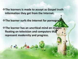 The learners is made to accept as Gospel truth
information they get from the Internet.
The learner surfs the Internet for pornography.
The learner has an uncritical mind on images
floating on television and computers that
represent modernity and progress.
 