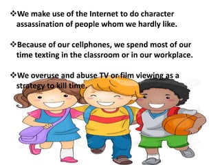 We make use of the Internet to do character
assassination of people whom we hardly like.
Because of our cellphones, we spend most of our
time texting in the classroom or in our workplace.
We overuse and abuse TV or film viewing as a
strategy to kill time.
 