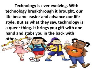 Technology is ever evolving. With
technology breakthrough it brought, our
life became easier and advance our life
style. But as what they say, technology is
a queer thing. It brings you gift with one
hand and stabs you in the back with
other.
 