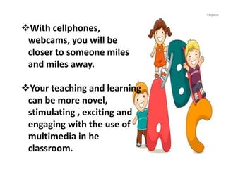 With cellphones,
webcams, you will be
closer to someone miles
and miles away.
Your teaching and learning
can be more novel,
stimulating , exciting and
engaging with the use of
multimedia in he
classroom.
 