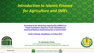 30 April 2015
Introduction to Islamic Finance
for Agriculture and SMEs
Dr Abdelkader Chachi
Senior Training Specialist & Economist Researcher
Islamic Research and Training Institute, Islamic Development Bank, Jeddah, KSA
Presented at the Workshop organised by UNNExT on
“Trade Facilitation: Paperless Trade Facilitation for
Small and Medium-Sized Enterprises in Central Asia”
Held in Almaty, Kazakhstan, 4-6 May 2015
 