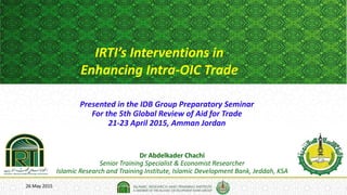 26 May 2015
IRTI’s Interventions in
Enhancing Intra-OIC Trade
Dr Abdelkader Chachi
Senior Training Specialist & Economist Researcher
Islamic Research and Training Institute, Islamic Development Bank, Jeddah, KSA
Presented in the IDB Group Preparatory Seminar
For the 5th Global Review of Aid for Trade
21-23 April 2015, Amman Jordan
 