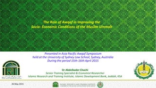 26 May 2015
The Role of Awqaf in Improving the
Socio- Economic Conditions of the Muslim Ummah
Dr Abdelkader Chachi
Senior Training Specialist & Economist Researcher
Islamic Research and Training Institute, Islamic Development Bank, Jeddah, KSA
Presented in Asia Pacific Awqaf Symposium
held at the University of Sydney Law School, Sydney, Australia
During the period 15th-16th April 2015
 
