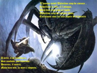 L’homme saisit Théorème coup de ciseaux ,
                                     Réveillant la bête, il l’attaqua,
                                     Mais bien trop vive et rapide
                                     Théorème coup de ciseaux chuta,
                                     Entrainant avec lui tout espoir de la vaincre.




A terre, il se remémora,
Ses combats, ses victoires…
Heureux, il sourit.
Mais bien vite, la mort l’emporta.
 