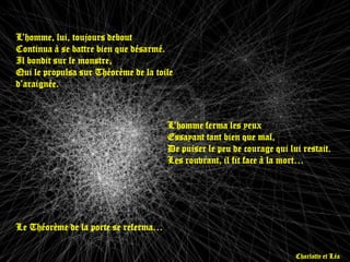 L’homme, lui, toujours debout
Continua à se battre bien que désarmé.
Il bondit sur le monstre,
Qui le propulsa sur Théorème de la toile
d’araignée.



                                      L’homme ferma les yeux
                                      Essayant tant bien que mal,
                                      De puiser le peu de courage qui lui restait.
                                      Les rouvrant, il fit face à la mort…




Le Théorème de la porte se referma…

                                                                        Charlotte et Léa
 