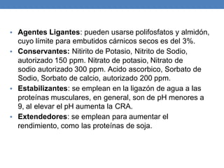 • Agentes Ligantes: pueden usarse polifosfatos y almidón,
cuyo límite para embutidos cárnicos secos es del 3%.
• Conservantes: Nitirito de Potasio, Nitrito de Sodio,
autorizado 150 ppm. Nitrato de potasio, Nitrato de
sodio autorizado 300 ppm. Acido ascorbico, Sorbato de
Sodio, Sorbato de calcio, autorizado 200 ppm.
• Estabilizantes: se emplean en la ligazón de agua a las
proteínas musculares, en general, son de pH menores a
9, al elevar el pH aumenta la CRA.
• Extendedores: se emplean para aumentar el
rendimiento, como las proteínas de soja.
 