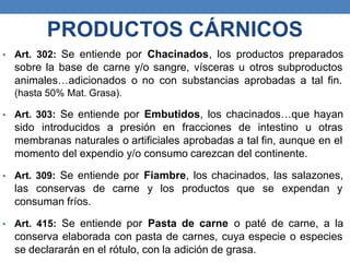 • Art. 302: Se entiende por Chacinados, los productos preparados
sobre la base de carne y/o sangre, vísceras u otros subproductos
animales…adicionados o no con substancias aprobadas a tal fin.
(hasta 50% Mat. Grasa).
• Art. 303: Se entiende por Embutidos, los chacinados…que hayan
sido introducidos a presión en fracciones de intestino u otras
membranas naturales o artificiales aprobadas a tal fin, aunque en el
momento del expendio y/o consumo carezcan del continente.
• Art. 309: Se entiende por Fiambre, los chacinados, las salazones,
las conservas de carne y los productos que se expendan y
consuman fríos.
• Art. 415: Se entiende por Pasta de carne o paté de carne, a la
conserva elaborada con pasta de carnes, cuya especie o especies
se declararán en el rótulo, con la adición de grasa.
PRODUCTOS CÁRNICOS
 