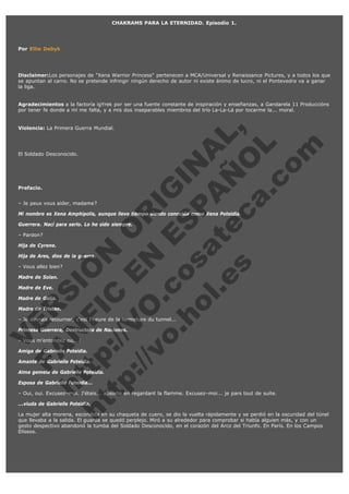 CHAKRAMS PARA LA ETERNIDAD. Episodio 1.

Por Ellie Debyk

Disclaimer:Los personajes de "Xena Warrior Princess" pertenecen a MCA/Universal y Renaissance Pictures, y a todos los que
se apuntan al carro. No se pretende infringir ningún derecho de autor ni existe ánimo de lucro, ni el Pontevedra va a ganar
la liga.
Agradecimientos a la factoría igYrek por ser una fuente constante de inspiración y enseñanzas, a Gandarela 11 Produccións
por tener fe donde a mí me falta, y a mis dos inseparables miembros del trío La-La-Lá por tocarme la... moral.

V
E
FA R
ht N SI
ht tp FI ÓN
tp :// C
V E O
:// O N R
vo .
IG
co E
.h
S IN
ol sa P
A AL
.e te Ñ
s c O ,
a. L
co
m

Violencia: La Primera Guerra Mundial.

El Soldado Desconocido.

Prefacio.

– Je peux vous aider, madame?

Mi nombre es Xena Amphipolis, aunque llevo tiempo siendo conocida como Xena Poteidia.
Guerrera. Nací para serlo. Lo he sido siempre.
– Pardon?

Hija de Cyrene.

Hija de Ares, dios de la guerra.
– Vous allez bien?
Madre de Solan.
Madre de Eve.

Madre de Galia.

Madre de Tristan.

– Je devrais retourner, c'est l'heure de la fermeture du tunnel...
Princesa Guerrera, Destructora de Naciones.
– Vous m'entendez ou...?

Amiga de Gabrielle Poteidia.

Amante de Gabrielle Poteidia.

Alma gemela de Gabrielle Poteidia.
Esposa de Gabrielle Poteidia...

– Oui, oui. Excusez–moi. J'étais... absorte en regardant la flamme. Excusez–moi... je pars tout de suite.
...viuda de Gabrielle Poteidia.

La mujer alta morena, escondida en su chaqueta de cuero, se dio la vuelta rápidamente y se perdió en la oscuridad del túnel
que llevaba a la salida. El guarda se quedó perplejo. Miró a su alrededor para comprobar si había alguien más, y con un
gesto despectivo abandonó la tumba del Soldado Desconocido, en el corazón del Arco del Triunfo. En París. En los Campos
Elíseos.
 
 

 
