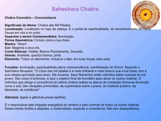 Chakra Coronário – Coronochacra Significado do Nome:  Chakra das Mil Pétalas. Localização:  Localizado no topo da cabeça. E o portal da espiritualidade, do reconhecimento de Deus/Deusa em nós e no outro. Aspectos a serem Compreendidos:  Iluminação. Forma Geométrica:  Círculo como a lua cheia. Mantra:  “Sham”. Cor:  Magenta e arco-íris. Cores Básicas:  Violeta, Branco Fluorescente, Dourado. Gemas:  Ametista, quartzo branco, pirita. Elemento:  Todos os elementos, inclusive o éter, em suas forças mais sutis. Sahashara Chakra Funções:  Iluminação; espiritualidade plena; transcendência; manifestação do Divino. Segundo o Satchakra Nirupana: "O Lótus das mil pétalas é a mais brilhante e mais branca que a lua cheia, tem a sua cabeça apontada para baixo. Ele encanta. Seus filamentos estão coloridos pelas nuanças do sol jovem. Seu corpo é luminoso, é aqui o objetivo final de Kundalini após ativar os outros chakras. O indivíduo que atinge a consciência do sétimo chakra realiza os planos da irradiação (torna-se iluminado como o sol), das vibrações primordiais, da supremacia sobre o prana, do intelecto positivo, da felicidade, da indolência". Glândula:  ligado à glândula pineal (epífise);  É o responsável pela irrigação energética do cérebro e pelo controle de todos os outros chakras. Desenvolvido facilita a telepatia, a mediunidade, expande a consciência. Não tem desequilíbrios. 