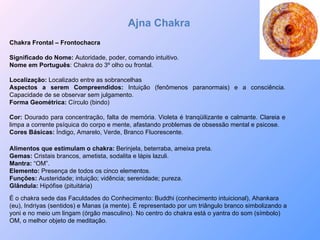 Ajna Chakra Chakra Frontal – Frontochacra Significado do Nome:  Autoridade, poder, comando intuitivo. Nome em Português : Chakra do 3º olho ou frontal. Localização:  Localizado entre as sobrancelhas Aspectos a serem Compreendidos:  Intuição (fenômenos paranormais) e a consciência. Capacidade de se observar sem julgamento. Forma Geométrica:  Círculo (bindo)  Cor:  Dourado para concentração, falta de memória. Violeta é tranqüilizante e calmante. Clareia e limpa a corrente psíquica do corpo e mente, afastando problemas de obsessão mental e psicose. Cores Básicas:  Índigo, Amarelo, Verde, Branco Fluorescente.  Alimentos que estimulam o chakra:  Berinjela, beterraba, ameixa preta. Gemas:  Cristais brancos, ametista, sodalita e lápis lazuli. Mantra:  “OM”. Elemento:  Presença de todos os cinco elementos. Funções:  Austeridade; intuição; vidência; serenidade; pureza. Glândula:  Hipófise (pituitária) É o chakra sede das Faculdades do Conhecimento: Buddhi (conhecimento intuicional), Ahankara (eu), Indriyas (sentidos) e Manas (a mente). É representado por um triângulo branco simbolizando a yoni e no meio um lingam (órgão masculino). No centro do chakra está o yantra do som (símbolo) OM, o melhor objeto de meditação. 