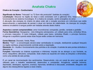 Anahata Chakra Chakra do Coração - Cardiochakra Significado do Nome:  "Intocado" ou "O Som não produzido" (batidas do coração). Localização:  Situa-se na região do tórax e está conectado com a glândula timo, responsável pelo funcionamento do sistema imunológico. É o chakra do coração, centro energético do amor. A elevação das energias do chakra do plexo solar até o coração acontece em indivíduos que estão desenvolvendo a capacidade de pensar e atuar em termos de coletividade. As doenças do coração, sistema circulatório e sangue podem ser tratadas através deste chakra. Aspectos a serem compreendidos:  amor incondicional, compaixão, perdão, verdade e gratidão. Forma Geométrica:  Hexagrama - dois triângulos sobrepostos, um voltado para cima, simboliza Shiva, o princípio masculino. O outro triângulo, voltado para baixo, simboliza Shakti, o princípio feminino. Atinge-se o equilíbrio quando estas duas forças estão unidas em harmonia. Cores Básicas:  Dourado, Verde, Rosa.  Mantra:  “Yam” - a concentração deverá estar centralizada no coração, desfazendo qualquer bloqueio na região cardíaca, proporcionando controle sobre a respiração. Elemento:  Ar - Auxilia o funcionamento dos pulmões e do coração. A estrela de seis pontas simboliza o elemento ar. Funções:  Intermedia os chakras superiores e inferiores; impulso de se abraçar a sua Verdade, ao Amor; reequilíbrio; altruísmo; compaixão. Este chakra se expande em todas as direções e dimensões, como uma estrela de seis pontas. É um canal de movimentação dos sentimentos. Desenvolvido, cria um canal de amor que pode ser utilizado para o trabalho assistencial, desenvolve a compaixão. Arrogância, vaidade extrema, depressão, desespero, egoísmo, avareza, hipocrisia, tendência à discussão, ansiedade, desgosto são alguns dos desequilíbrios ligados a esse chakra. 