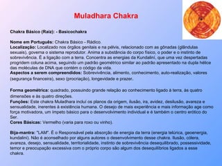 Muladhara Chakra Chakra Básico (Raiz): - Basicochakra Nome em Português:  Chakra Básico - Rádico.  Localização:  Localizado nos órgãos genitais e na pélvis, relacionado com as gônadas (glândulas sexuais), governa o sistema reprodutor. Anima a substância do corpo físico, o poder e o instinto de sobrevivência. É a ligação com a terra. Concentra as energias da Kundaliní, que uma vez despertadas progridem coluna acima, seguindo um padrão geométrico similar ao padrão apresentado na dupla hélice das moléculas de DNA que contém o código da vida. Aspectos a serem compreendidos:  Sobrevivência, alimento, conhecimento, auto-realização, valores (segurança financeira), sexo (procriação), longevidade e prazer .  Forma geométrica:  quadrado, possuindo grande relação ao conhecimento ligado à terra, às quatro dimensões e às quatro direções.   Funções:  Este chakra Muladhara incluí os planos da origem, ilusão, ira, avidez, desilusão, avareza e sensualidade, inerentes à existência humana. O desejo de mais experiência e mais informação age como força motivadora, um ímpeto básico para o desenvolvimento individual e é também o centro erótico do Ser.  Cores Básicas:  Vermelho (varia para roxo ou vinho). Bija-mantra:  "LAM". É o Responsável pela absorção de energia da terra (energia telúrica, geoenergia, kundalini). Não é aconselhado por alguns autores o desenvolvimento desse chakra. Ilusão, cólera, avareza, desejo, sensualidade, territorialidade, instinto de sobrevivência desequilibrado, possessividade, temor e preocupação excessiva com o próprio corpo são algum dos desequilíbrios ligados a esse chakra.   