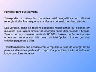 Função: para que servem? Transportar e manipular correntes eletromagnéticas ou etéricas (energia vital – Prana) que se manifestam por meio no plano etérico.  São vórtices, como se fossem pequenos redemoinhos ou ciclones em miniatura, que fazem circular as energias numa determinada vibração. Temos no corpo humano mais de 88.000 chakras, porém temos uma ordem em importância, tais como as Metrópoles, cidades grandes, cidades pequenas e vilas. Transformadores que desaceleram e regulam o fluxo da energia divina para as diferentes partes do corpo. Os principais estão situados ao longo da coluna vertebral. 