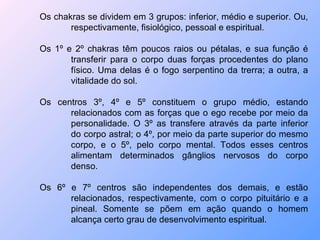 Os chakras se dividem em 3 grupos: inferior, médio e superior. Ou, respectivamente, fisiológico, pessoal e espiritual. Os 1º e 2º chakras têm poucos raios ou pétalas, e sua função é transferir para o corpo duas forças procedentes do plano físico. Uma delas é o fogo serpentino da trerra; a outra, a vitalidade do sol. Os centros 3º, 4º e 5º constituem o grupo médio, estando relacionados com as forças que o ego recebe por meio da personalidade. O 3º as transfere através da parte inferior do corpo astral; o 4º, por meio da parte superior do mesmo corpo, e o 5º, pelo corpo mental. Todos esses centros alimentam determinados gânglios nervosos do corpo denso. Os 6º e 7º centros são independentes dos demais, e estão relacionados, respectivamente, com o corpo pituitário e a pineal. Somente se põem em ação quando o homem alcança certo grau de desenvolvimento espiritual. 