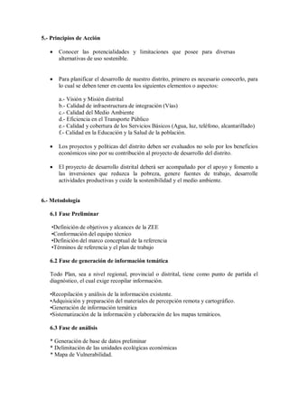 5.- Principios de Acción
• Conocer las potencialidades y limitaciones que posee para diversas
alternativas de uso sostenible.
• Para planificar el desarrollo de nuestro distrito, primero es necesario conocerlo, para
lo cual se deben tener en cuenta los siguientes elementos o aspectos:
a.- Visión y Misión distrital
b.- Calidad de infraestructura de integración (Vías)
c.- Calidad del Medio Ambiente
d.- Eficiencia en el Transporte Público
e.- Calidad y cobertura de los Servicios Básicos (Agua, luz, teléfono, alcantarillado)
f.- Calidad en la Educación y la Salud de la población.
• Los proyectos y políticas del distrito deben ser evaluados no solo por los beneficios
económicos sino por su contribución al proyecto de desarrollo del distrito.
• El proyecto de desarrollo distrital deberá ser acompañado por el apoyo y fomento a
las inversiones que reduzca la pobreza, genere fuentes de trabajo, desarrolle
actividades productivas y cuide la sostenibilidad y el medio ambiente.
6.- Metodología
6.1 Fase Preliminar
•Definición de objetivos y alcances de la ZEE
•Conformación del equipo técnico
•Definición del marco conceptual de la referencia
•Términos de referencia y el plan de trabajo
6.2 Fase de generación de información temática
Todo Plan, sea a nivel regional, provincial o distrital, tiene como punto de partida el
diagnóstico, el cual exige recopilar información.
•Recopilación y análisis de la información existente.
•Adquisición y preparación del materiales de percepción remota y cartográfico.
•Generación de información temática
•Sistematización de la información y elaboración de los mapas temáticos.
6.3 Fase de análisis
* Generación de base de datos preliminar
* Delimitación de las unidades ecológicas económicas
* Mapa de Vulnerabilidad.
 