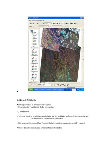 •
6.4 Fase de Validación
• Participación de la población involucrada
• Concertación y validación de las propuestas.
7.- Resultados
• Informe técnico: Análisis/sostenibilidad de las unidades ambientales/recomendación
. de alternativas y solución de conflictos
• Documentación cartográfica: Sostenibilidad ecológica, económica, social y cultural
• Banco de datos actualizado sobre los temas abordados.
 