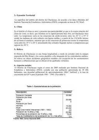 3.- Extensión Territorial
La superficie del ámbito del distrito de Chaclacayo, de acuerdo a los datos obtenidos del
Instituto Nacional de Estadística e Informática (INEI), comprende un área de 39.5 Km2.
4.- Clima
En el distrito el clima es seco y presenta una particularidad ya que es la contra estación del
clima de Lima; es decir, que mientras en la capital peruana hace frío, en Chaclacayo hace
calor. La temperatura varía en las estaciones de otoño-invierno entre los 22° C a 15° C
siendo las mañanas de cielo cubierto con ligeras nieblas y a partir de las 11h brillo intenso
de sol hasta el atardecer, mientras que en las estaciones de primavera-verano la temperatura
varía entre los 19° C a 28° C presentando días soleados llegando incluso a temperaturas que
superan los 30° C.
5.- Relieve
El Distrito de Chaclacayo es una franja longitudinal, a modo de corredor entre la margen
izquierda del Río Rímac y los cerros paralela a ella integrante de los contrafuertes andinos.
Su relieve no ofrece accidentes geográficos notables con excepción de los asentamientos
humanos y urbanizaciones que se ubican en las quebradas vertientes.
6.- Aspectos sociales
El Distrito de Chaclacayo según el censo de 2005 realizado por Instituto Nacional de
Estadística e Informática (INEI), contaba con una población aproximada de 39 686
habitantes, una densidad poblacional de aproximadamente 1004.7 hab/km2 y la tasa de
crecimiento de 0,8 % para el periodo 1981 – 1993. (Ver tabla 1)
 