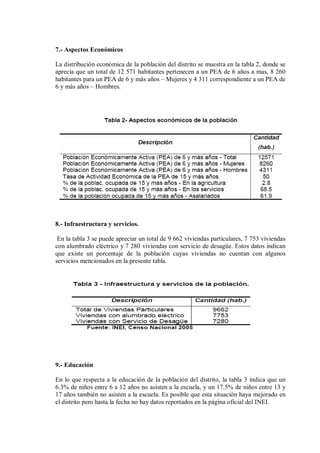 7.- Aspectos Económicos
La distribución económica de la población del distrito se muestra en la tabla 2, donde se
aprecia que un total de 12 571 habitantes pertenecen a un PEA de 6 años a mas, 8 260
habitantes para un PEA de 6 y más años – Mujeres y 4 311 correspondiente a un PEA de
6 y más años – Hombres.
8.- Infraestructura y servicios.
En la tabla 3 se puede apreciar un total de 9 662 viviendas particulares, 7 753 viviendas
con alumbrado eléctrico y 7 280 viviendas con servicio de desagüe. Estos datos indican
que existe un porcentaje de la población cuyas viviendas no cuentan con algunos
servicios mencionados en la presente tabla.
9.- Educación
En lo que respecta a la educación de la población del distrito, la tabla 3 indica que un
6.3% de niños entre 6 a 12 años no asisten a la escuela, y un 17.5% de niños entre 13 y
17 años también no asisten a la escuela. Es posible que esta situación haya mejorado en
el distrito pero hasta la fecha no hay datos reportados en la página oficial del INEI.
 