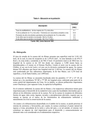 10.- Hidrografía
El área de estudio de la cuenca del río Rímac presenta una superficie total de 3,101.141
km2, de la cual, la zona de recepción es de 1,476.91 km2 , la zona húmeda es de 678.37
Km2 y la zona árida y semiárida es de 946.13 km2. El perímetro total es de 440.6 km. La
longitud de la cuenca es de 145 km desde sus orígenes a 5,500 msnm hasta su
desembocadura a 0 msnm en el Océano Pacífico. Limita al norte con la cuenca del río
Chillón, al sur con la de Lurín y al este con la divisoria continental de aguas. Su cuenca
drenan 918 afluentes que hacen una longitud total de 2,140 km. La cuenca del río Rímac
está conformada por dos subcuencas importantes, la de San Mateo, con 1,276 km2 de
superficie, y la de Santa Eulalia, con 1,094 km2.
La cuenca del río Rímac se encuentra localizada entre los paralelos 11º 25' y 12º 10', de
latitud sur y los meridianos 76º 00' y 77º 00', de longitud oeste, cubriendo gran parte de la
costa central del departamento de Lima. En su ámbito, se ubican poblaciones importantes
como Chaclacayo y por supuesto Lima, la capital de la República.
En el contexto ambiental, la cuenca del río Rímac y las respectivas subcuencas tienen gran
importancia para el desarrollo de la ciudad de Lima y para las localidades intermedias que se
ubican en los diferentes sectores de la cuenca. Por ser la cuenca la receptora de diferentes
fuentes de agua, tales como, lagunas, nevados y precipitaciones pluviales, requiere que su
manejo se ejecute en el marco de los lineamientos de ordenamiento ambiental y
naturalmente en el de la conservación de la cuenca.
En cuanto a la infraestructura desarrollada en el ámbito de la cuenca, se puede priorizar el
sistema de carreteras y ferrocarriles, por cuanto, la cuenca constituye el punto natural de
ingreso a Lima, procedente de la sierra y selva del país; y en tal sentido, el sistema vial
constituye un aspecto de vital importancia para el desarrollo y consecuentemente un
elemento más a ser considerado en el ordenamiento respectivo.
 