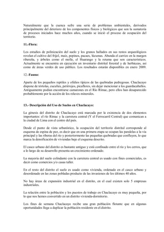 Naturalmente que la cuenca sufre una serie de problemas ambientales, derivados
principalmente del deterioro de los componentes físicos y biológicos que son la sumatoria
de procesos iniciados hace muchos años, cuando se inició el proceso de ocupación del
territorio.
11.-Flora:
Los estudios de polinización del suelo y los granos hallados en sus restos arqueológicos
revelan el cultivo del frijol, maíz, pepinos, pacaes, lúcumas. Abunda el carrizo en la margen
ribereña, y árboles como el molle, el Huarango y la retama que son característicos.
Actualmente se encuentra en ejecución un inventario distrital forestal y de herbáceas, así
como de áreas verdes de uso público. Los resultados estarán disponibles en enero 2009.
12.-Fauna:
Aparte de los pequeños reptiles y ofidios típicos de las quebradas pedregosas. Chaclacayo
dispone de tórtolas, cuculíes, petirrojos, picaflores, sin dejar mencionar a los guardacaballos.
Antiguamente podían encontrarse camarones en el Río Rímac, pero ellos han desaparecido
probablemente por la acción de los relaves minerales.
13.- Descripción del Uso de Suelos en Chaclacayo:
La génesis del distrito de Chaclacayo está marcada por la existencia de dos elementos
importantes: el río Rímac y la carretera central (Y el Ferrocarril Central) que comunican a
la ciudad de Lima con el centro del país.
Desde el punto de vista urbanístico, la ocupación del territorio distrital corresponde al
esquema de espina de pez, es decir que en una primera etapa se ocupan las paralelas a la vía
principal y las riberas del río y posteriormente las pequeñas quebradas que confluyen, lo que
marca la densificación de viviendas bajo el esquema descrito.
El casco urbano del distrito es bastante antiguo y está confinado entre el río y los cerros, que
a lo largo de su desarrollo presenta un crecimiento ordenado.
La mayoría del suelo colindante con la carretera central es usado con fines comerciales, es
decir como comercios y/o casas taller.
En el resto del distrito el suelo es usado como vivienda, ordenado en el casco urbano y
desordenado en las zonas pobladas producto de las invasiones de los últimos 40 años.
No hay áreas de expansión industrial en el distrito, en el cual existen solo 5 empresas
industriales.
La relación entre la población y los puestos de trabajo en Chaclacayo es muy pequeña, por
lo que nos hemos convertido en un distrito vivienda-dormitorio.
Los fines de semana Chaclacayo recibe una gran población flotante que en algunas
oportunidades llega a duplicar la población residente en el distrito.
 