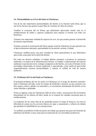 14.- Potencialidades en el Uso del Suelo en Chaclacayo
Una de las más importantes potencialidades del distrito es la relación suelo-clima, que es
uno de los factores que genera el gran flujo de visitantes los fines de semana.
También la existencia del río Rímac que deberíamos aprovechar mucho más en el
establecimiento de clubes y espacios campestres para mejorar el turismo con todos sus
beneficios.
Tenemos una importante cantidad de especies de aves, las que pueden generar el desarrollo
de turismo especializado.
Tenemos cercana la construcción del futuro parque zonal de Chaclacayo lo que generará con
el aprovechamiento adecuado, oportunidades de recreación, turismo y trabajo.
Chaclacayo también posee una gran variedad de oferta gastronómica lo que deberíamos
aprovechar como parte de la oferta del distrito.
Por todos los factores señalados, el trabajo debería orientarse a promover la conciencia
ambiental y la mejora de la infraestructura turística, el cuidado y mejoramiento del entorno
ambiental, la promoción de las ventajas comparativas del distrito, así como el fomento de las
actividades relacionadas al turismo tradicional y especializado, como medio de aprovechar
responsablemente nuestras potencialidades y mejorar la calidad de vida de nuestra
población.
15.- Problemas del Uso del Suelo en Chaclacayo
El principal problema del uso de suelos en Chaclacayo es el riesgo de desastres naturales:
tanto el fenómeno del niño, como los riesgos de desbordes y huaycos ya que contamos con
doce puntos críticos, debido a la naturaleza y al crecimiento desordenado del distrito en las
zonas ribereñas y quebradas.
Existe en algunas zonas de Chaclacayo falta de áreas verdes, consecuencia del crecimiento
desordenado de los últimos 40 años, donde no se tomaron las medidas necesarias para su
establecimiento.
La ocupación de las zonas altas de las quebradas genera el riesgo de huaycos, así como la
dificultad de contar con los servicios básicos de agua y saneamiento y refuerzo de taludes
que permitan la estabilidad de sus construcciones.
Es también un problema la falta de puestos de trabajo que generan una gran movilización de
habitantes del distrito a otras zonas para la realización de sus actividades productivas.
 
