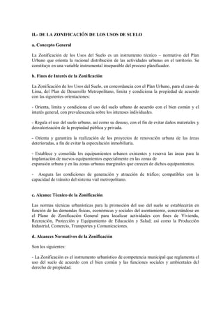 II.- DE LA ZONIFICACIÓN DE LOS USOS DE SUELO
a. Concepto General
La Zonificación de los Usos del Suelo es un instrumento técnico – normativo del Plan
Urbano que orienta la racional distribución de las actividades urbanas en el territorio. Se
constituye en una variable instrumental inseparable del proceso planificador.
b. Fines de Interés de la Zonificación
La Zonificación de los Usos del Suelo, en concordancia con el Plan Urbano, para el caso de
Lima, del Plan de Desarrollo Metropolitano, limita y condiciona la propiedad de acuerdo
con las siguientes orientaciones:
- Orienta, limita y condiciona el uso del suelo urbano de acuerdo con el bien común y el
interés general, con prevalescencia sobre los intereses individuales.
- Regula el uso del suelo urbano, así como su desuso, con el fin de evitar daños materiales y
desvalorización de la propiedad pública y privada.
- Orienta y garantiza la realización de los proyectos de renovación urbana de las áreas
deterioradas, a fin de evitar la especulación inmobiliaria.
- Establece y consolida los equipamientos urbanos existentes y reserva las áreas para la
implantación de nuevos equipamientos especialmente en las zonas de
expansión urbana y en las zonas urbanas marginales que carecen de dichos equipamientos.
- Asegura las condiciones de generación y atracción de tráfico; compatibles con la
capacidad de tránsito del sistema vial metropolitano.
c. Alcance Técnico de la Zonificación
Las normas técnicas urbanísticas para la promoción del uso del suelo se establecerán en
función de las demandas físicas, económicas y sociales del asentamiento, concretándose en
el Plano de Zonificación General para localizar actividades con fines de Vivienda,
Recreación, Protección y Equipamiento de Educación y Salud; así como la Producción
Industrial, Comercio, Transportes y Comunicaciones.
d. Alcances Normativos de la Zonificación
Son los siguientes:
- La Zonificación es el instrumento urbanístico de competencia municipal que reglamenta el
uso del suelo de acuerdo con el bien común y las funciones sociales y ambientales del
derecho de propiedad.
 