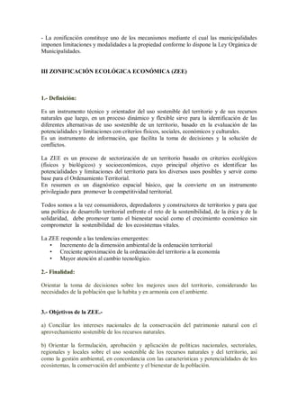 - La zonificación constituye uno de los mecanismos mediante el cual las municipalidades
imponen limitaciones y modalidades a la propiedad conforme lo dispone la Ley Orgánica de
Municipalidades.
III ZONIFICACIÓN ECOLÓGICA ECONÓMICA (ZEE)
1.- Definición:
Es un instrumento técnico y orientador del uso sostenible del territorio y de sus recursos
naturales que luego, en un proceso dinámico y flexible sirve para la identificación de las
diferentes alternativas de uso sostenible de un territorio, basado en la evaluación de las
potencialidades y limitaciones con criterios físicos, sociales, económicos y culturales.
Es un instrumento de información, que facilita la toma de decisiones y la solución de
conflictos.
La ZEE es un proceso de sectorización de un territorio basado en criterios ecológicos
(físicos y biológicos) y socioeconómicos, cuyo principal objetivo es identificar las
potencialidades y limitaciones del territorio para los diversos usos posibles y servir como
base para el Ordenamiento Territorial.
En resumen es un diagnóstico espacial básico, que la convierte en un instrumento
privilegiado para promover la competitividad territorial.
Todos somos a la vez consumidores, depredadores y constructores de territorios y para que
una política de desarrollo territorial enfrente el reto de la sostenibilidad, de la ética y de la
solidaridad, debe promover tanto el bienestar social como el crecimiento económico sin
comprometer la sostenibilidad de los ecosistemas vitales.
La ZEE responde a las tendencias emergentes:
• Incremento de la dimensión ambiental de la ordenación territorial
• Creciente aproximación de la ordenación del territorio a la economía
• Mayor atención al cambio tecnológico.
2.- Finalidad:
Orientar la toma de decisiones sobre los mejores usos del territorio, considerando las
necesidades de la población que la habita y en armonía con el ambiente.
3.- Objetivos de la ZEE.-
a) Conciliar los intereses nacionales de la conservación del patrimonio natural con el
aprovechamiento sostenible de los recursos naturales.
b) Orientar la formulación, aprobación y aplicación de políticas nacionales, sectoriales,
regionales y locales sobre el uso sostenible de los recursos naturales y del territorio, así
como la gestión ambiental, en concordancia con las características y potencialidades de los
ecosistemas, la conservación del ambiente y el bienestar de la población.
 