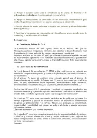 c) Proveer el sustento técnico para la formulación de los planes de desarrollo y de
ordenamiento territorial, en el ámbito nacional, regional y local.
d) Apoyar el fortalecimiento de capacidades de las autoridades correspondientes para
conducir la gestión de los espacios y los recursos naturales de su jurisdicción.
e) Proveer información técnica y el marco referencial para promover y orientar la inversión
pública y privada; y
f) Contribuir a los procesos de concertación entre los diferentes actores sociales sobre la
ocupación y el uso adecuados del territorio.
4.- Marco Legal
a) Constitución Política del Perú
La Constitución Política del Perú vigente, define en su Artículo 192º que las
Municipalidades tienen competencia, entre otras, para planificar el desarrollo urbano y rural
de sus circunscripciones, y ejecutar los planes y programas correspondientes.
Asimismo, señala en sus Artículos 67º y 68º que el Estado determinaría la política nacional
del medio ambiente y promueve el uso sustentable de sus recursos naturales; y que el Estado
esta obligado a promover la conservación de la diversidad biológica y de las áreas naturales
protegidas.
b) Ley de Bases de Descentralización
La Ley de Bases de Descentralización Nº 27783, señala explícitamente en varios de sus
artículos las competencias regionales y locales en la planificación concertada del territorio,
así encontramos:
En el articulo 4º, inciso c), establece como principio general que el proceso de
descentralización es irreversible, definiendo que “El proceso debe garantizar, en el largo
plazo, un país; espacialmente mejor organizado, poblacionalmente mejor distribuido,
económicamente y socialmente mas justo y equitativo, ambientalmente sostenible, .....”
En el articulo 18º, numeral 18.2, establece que “Los planes y presupuestos participativos son
de carácter territorial y expresan los aportes e intervenciones tanto del sector público como
privado, de las sociedades regionales y locales y de la cooperación internacional.”
En el artículo 35º, entre otras competencias exclusivas de los gobiernos regionales, les
atribuye el promover y ejecutar las inversiones públicas en proyectos de infraestructura
energética, de comunicaciones y de servicios básicos, con estrategias de sostenibilidad,
competitividad y rentabilidad. Así mismo, les atribuye el diseñar y ejecutar programas
regionales de cuencas,
Corredores económicos y de ciudades intermedias.
En el artículo 42º, entre otras competencias exclusivas de las municipalidades, les atribuye
el planificar y promover el desarrollo urbano y rural de su circunscripción, y ejecutar los
planes correspondientes; así como, normar la zonificación, urbanismo, acondicionamiento
territorial y asentamientos
Humanos.
 
