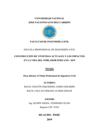 UNIVERSIDAD NACIONAL
JOSÉ FAUSTINO SÁNCHEZ CARRIÓN
FACULTAD DE INGENIERÍA CIVIL
ESCUELA PROFESIONAL DE INGENIERÍA CIVIL
CONSTRUCCIÓN DE VIVIENDAS ACTUALES Y LOS IMPACTOS
EN LA VIDA DEL POBLADOR PERUANO - 2019
TESIS
Para obtener el Título Profesional de Ingeniero Civil
AUTORES:
BACH. CHACÓN IZQUIERDO, JAIME GERARDO
BACH. COLCAS URBANO, ELMER EFRAIN
ASESOR:
Ing. QUISPE OJEDA, TEODOSIO CELSO
Registro CIP: 76763
HUACHO - PERÚ
2019
 