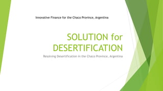 SOLUTION for
DESERTIFICATION
Resolving Desertification in the Chaco Province, Argentina
Innovative Finance for the Chaco Province, Argentina
 