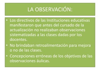 LA OBSERVACIÓN:
• Los directivos de las Instituciones educativas
manifestaron que antes del cursado de la
actualización no realizaban observaciones
sistematizadas a las clases dadas por los
docentes.
• No brindaban retroalimentación para mejora
o no de las clases.
• Concepciones erróneas de los objetivos de las
observaciones áulicas.