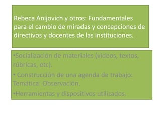 Rebeca Anijovich y otros: Fundamentales
para el cambio de miradas y concepciones de
directivos y docentes de las instituciones.
•Socialización de materiales (videos, textos,
rúbricas, etc).
• Construcción de una agenda de trabajo:
Temática: Observación.
•Herramientas y dispositivos utilizados.