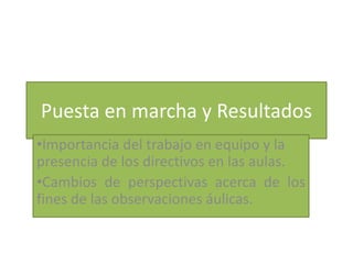 Puesta en marcha y Resultados
•Importancia del trabajo en equipo y la
presencia de los directivos en las aulas.
•Cambios de perspectivas acerca de los
fines de las observaciones áulicas.
