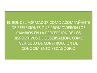 EL ROL DEL FORMADOR COMO ACOMPAÑANTE
DE REFLEXIONES QUE PROMOVIERON LOS
CAMBIOS EN LA PERCEPCIÓN DE LOS
DISPOSITIVOS DE OBSERVACIÓN, COMO
VEHÍCULO DE CONSTRUCCIÓN DE
CONOCIMIENTO PEDAGÓGICO