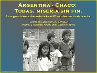 Es un genocidio encubierto desde hace 500 años hasta el día de la fecha.   Argentina - Chaco:  Tobas, miseria sin fin. Escrito por: MEMPO GIARDINELLI  (escritor y periodista nacido en el Chaco en 1947 )    