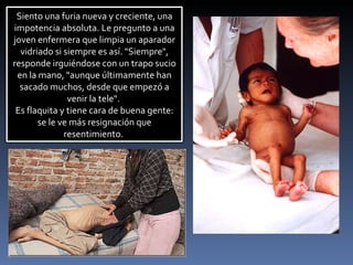 Siento una furia nueva y creciente, una impotencia absoluta. Le pregunto a una joven enfermera que limpia un aparador vidriado si siempre es así. "Siempre", responde irguiéndose con un trapo sucio en la mano, "aunque últimamente han sacado muchos, desde que empezó a venir la tele".  Es flaquita y tiene cara de buena gente: se le ve más resignación que resentimiento.  