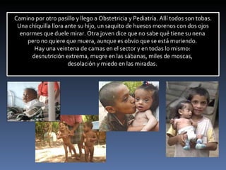 Camino por otro pasillo y llego a Obstetricia y Pediatría. Allí todos son tobas. Una chiquilla llora ante su hijo, un saquito de huesos morenos con dos ojos enormes que duele mirar. Otra joven dice que no sabe qué tiene su nena  pero no quiere que muera, aunque es obvio que se está muriendo.  Hay una veintena de camas en el sector y en todas lo mismo:  desnutrición extrema, mugre en las sábanas, miles de moscas,  desolación y miedo en las miradas.  