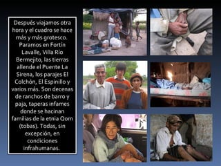 Después viajamos otra hora y el cuadro se hace más y más grotesco.  Paramos en Fortín Lavalle, Villa Río Bermejito, las tierras allende el Puente La Sirena, los parajes El Colchón, El Espinillo y varios más. Son decenas de ranchos de barro y paja, taperas infames donde se hacinan familias de la etnia Qom (tobas). Todas, sin excepción, en condiciones infrahumanas.  