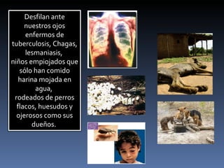 Desfilan ante nuestros ojos enfermos de tuberculosis, Chagas, lesmaniasis,  niños empiojados que sólo han comido harina mojada en agua,  rodeados de perros flacos, huesudos y ojerosos como sus dueños.  