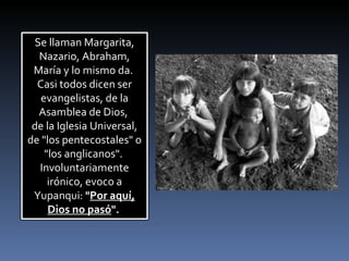 Se llaman Margarita, Nazario, Abraham, María y lo mismo da.  Casi todos dicen ser evangelistas, de la Asamblea de Dios,  de la Iglesia Universal, de "los pentecostales" o "los anglicanos".  Involuntariamente irónico, evoco a Yupanqui:  " Por aquí, Dios no pasó ".   