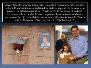 Al caer la tarde estoy quebrado, roto, y sólo atino a borronear estos apuntes, indignado, consciente de su inutilidad. Al partir de regreso veo en un caserío  un cartel deshilachado por el sol: "Con la fuerza de Rozas, vote lista 651".  Y en la pared de un rancho de barro, seguramente infestada de vinchucas,  veo un corazón rojo como el de los pastores mediáticos brasileños de "Pare de sufrir". Abajo dice: "Chaco merece más.  Vote Capitanich".  