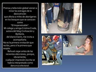 Prensa y televisión global vienen a mirar los estragos de la desnutrición  que afecta a miles de aborígenes en los bosques que se conocen como  “ El Impenetrable”.  Mi colega y amiga Cristina Civale, autora del blog Civilización y Barbarie,  del diario Clarín, me invita a acompañarla.  No es la primera invitación que recibo, pero sí la primera que acepto.  Rehusé viajar antes de las recientes elecciones, porque, obviamente,  cualquier impresión escrita se habría interpretado como denuncia electoral.  