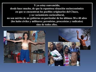 Y yo estoy convencido,  desde hace mucho, de que la espantosa situación socioeconómica  en que se encuentran los pueblos originarios del Chaco,  y su vaciamiento sociocultural,  no son mérito de un gobierno en particular de los últimos 30 o 40 años  (los hubo civiles y militares; peronistas, procesistas y radicales)  sino de todos ellos.  