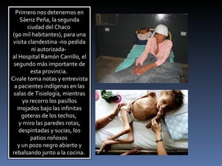 Primero nos detenemos en Sáenz Peña, la segunda ciudad del Chaco  (90 mil habitantes), para una visita clandestina -no pedida ni autorizada-  al Hospital Ramón Carrillo, el segundo más importante de esta provincia.  Civale toma notas y entrevista a pacientes indígenas en las salas de Tisiología, mientras yo recorro los pasillos mojados bajo las infinitas goteras de los techos,  y miro las paredes rotas, despintadas y sucias, los patios roñosos  y un pozo negro abierto y rebalsando junto a la cocina.  