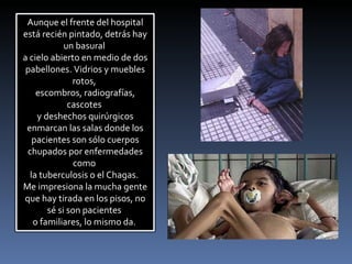 Aunque el frente del hospital está recién pintado, detrás hay un basural  a cielo abierto en medio de dos pabellones. Vidrios y muebles rotos,  escombros, radiografías, cascotes  y deshechos quirúrgicos enmarcan las salas donde los pacientes son sólo cuerpos chupados por enfermedades como  la tuberculosis o el Chagas.  Me impresiona la mucha gente que hay tirada en los pisos, no sé si son pacientes  o familiares, lo mismo da.  
