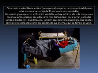 . Cinco metros más allá una anciana (o eso parece) es apenas un montoncito de huesos sobre una cama desvencijada. El olor rancio es insoportable,  las moscas gordas parecen ser lo único saludable, no hay médicos a la vista e impera un silencio espeso, pesado y acusador como el de los familiares que esperan junto a las camas, o tirados en el piso del pasillo, también aquí, sobre mantas mugrientas, quietos como quien espera a la Muerte, esa condenada que encima, aquí, se demora en venir.  