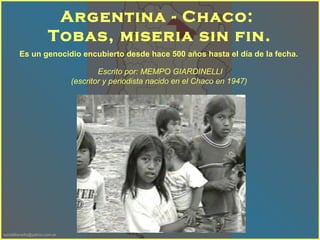 sonialilianafio@yahoo.com.ar
Es un genocidio encubierto desde hace 500 años hasta el día de la fecha.
Argentina - Chaco:
Tobas, miseria sin fin.
Escrito por: MEMPO GIARDINELLI
(escritor y periodista nacido en el Chaco en 1947)
 