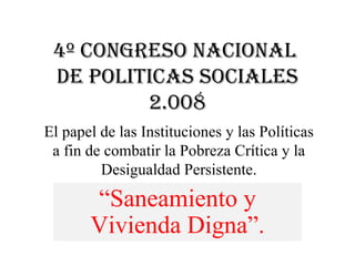 4º Congreso nacional  de POLITICAS SOCIALES 2.008 “ Saneamiento y Vivienda Digna”. El papel de las Instituciones y las Políticas a fin de combatir la Pobreza Crítica y la Desigualdad Persistente. 